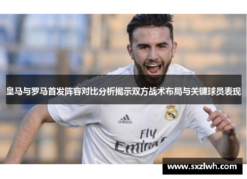 皇马与罗马首发阵容对比分析揭示双方战术布局与关键球员表现