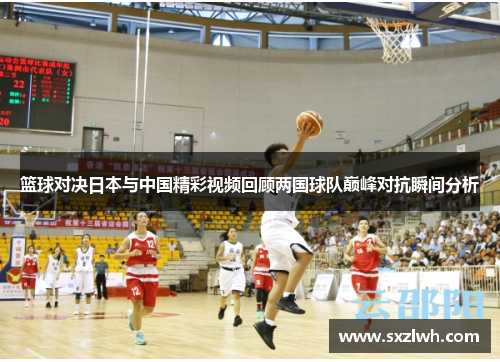 篮球对决日本与中国精彩视频回顾两国球队巅峰对抗瞬间分析